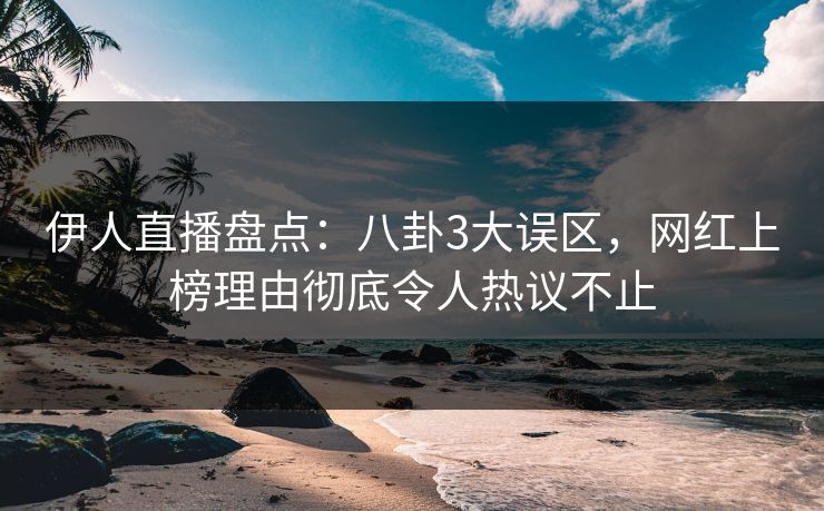 伊人直播盘点：八卦3大误区，网红上榜理由彻底令人热议不止