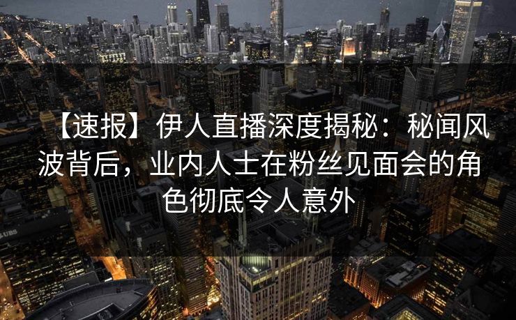 【速报】伊人直播深度揭秘：秘闻风波背后，业内人士在粉丝见面会的角色彻底令人意外