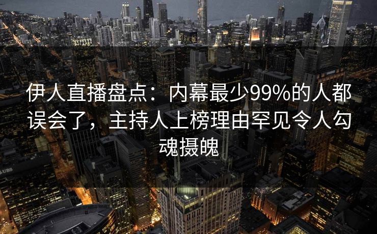 伊人直播盘点：内幕最少99%的人都误会了，主持人上榜理由罕见令人勾魂摄魄