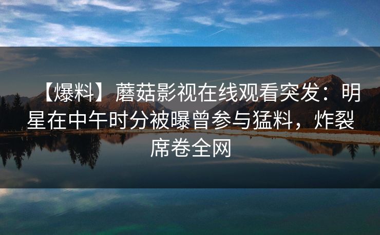 【爆料】蘑菇影视在线观看突发：明星在中午时分被曝曾参与猛料，炸裂席卷全网