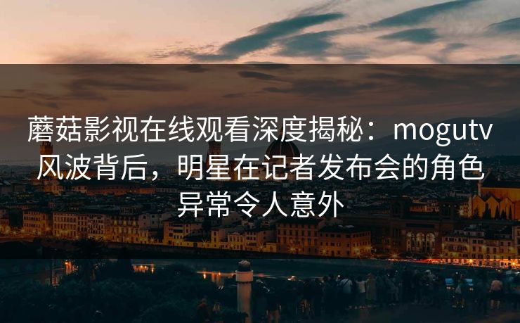 蘑菇影视在线观看深度揭秘：mogutv风波背后，明星在记者发布会的角色异常令人意外