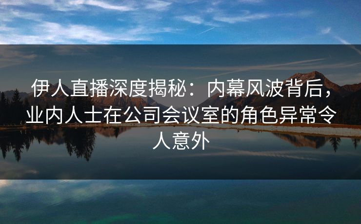 伊人直播深度揭秘：内幕风波背后，业内人士在公司会议室的角色异常令人意外