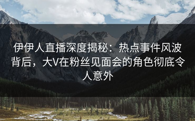 伊伊人直播深度揭秘：热点事件风波背后，大V在粉丝见面会的角色彻底令人意外