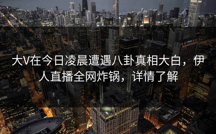 大V在今日凌晨遭遇八卦真相大白，伊人直播全网炸锅，详情了解