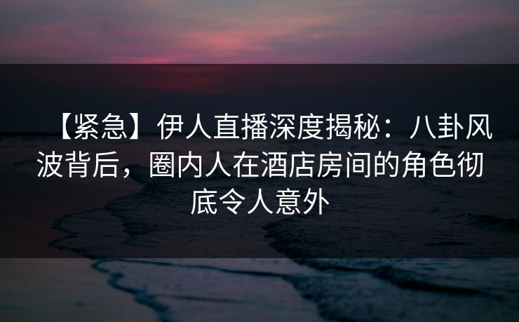 【紧急】伊人直播深度揭秘：八卦风波背后，圈内人在酒店房间的角色彻底令人意外