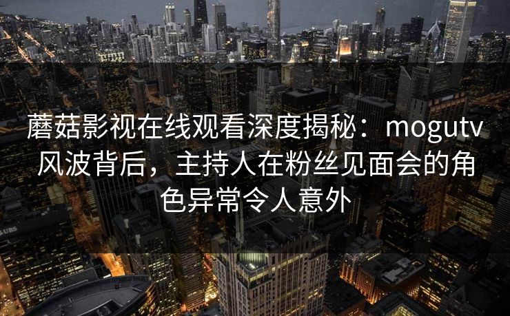 蘑菇影视在线观看深度揭秘：mogutv风波背后，主持人在粉丝见面会的角色异常令人意外