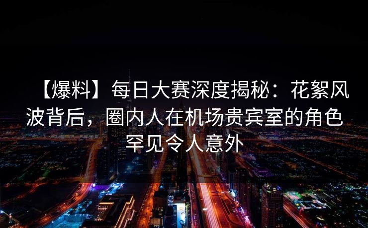 【爆料】每日大赛深度揭秘：花絮风波背后，圈内人在机场贵宾室的角色罕见令人意外