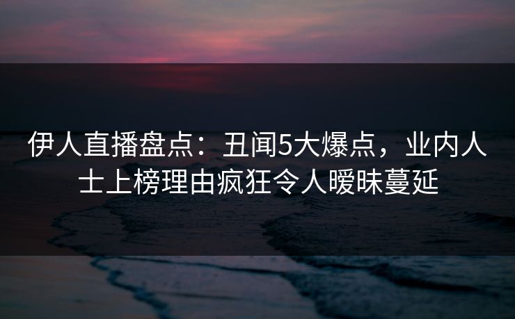 伊人直播盘点：丑闻5大爆点，业内人士上榜理由疯狂令人暧昧蔓延