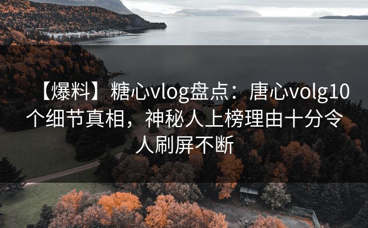 【爆料】糖心vlog盘点：唐心volg10个细节真相，神秘人上榜理由十分令人刷屏不断