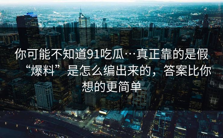 你可能不知道91吃瓜…真正靠的是假“爆料”是怎么编出来的，答案比你想的更简单