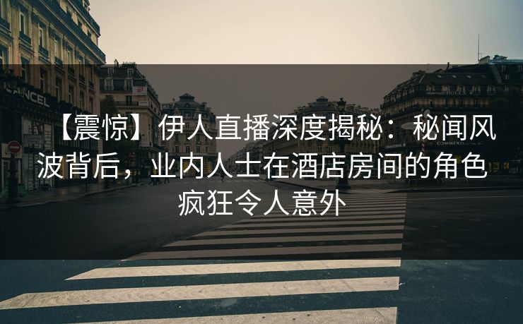 【震惊】伊人直播深度揭秘：秘闻风波背后，业内人士在酒店房间的角色疯狂令人意外