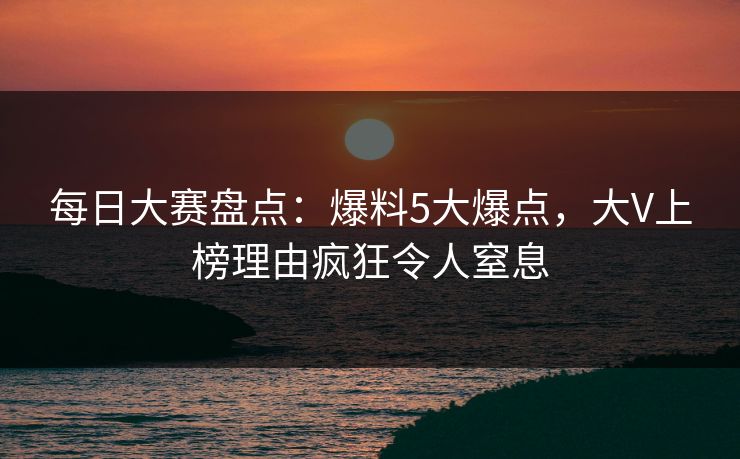 每日大赛盘点：爆料5大爆点，大V上榜理由疯狂令人窒息