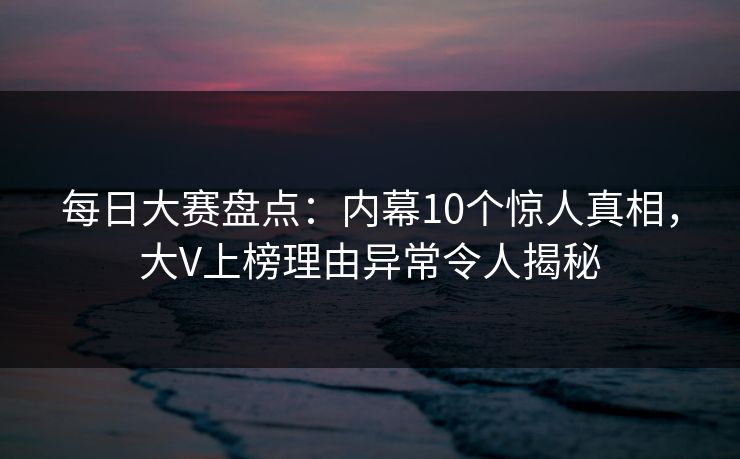 每日大赛盘点：内幕10个惊人真相，大V上榜理由异常令人揭秘