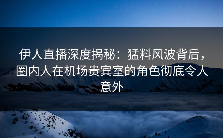 伊人直播深度揭秘：猛料风波背后，圈内人在机场贵宾室的角色彻底令人意外