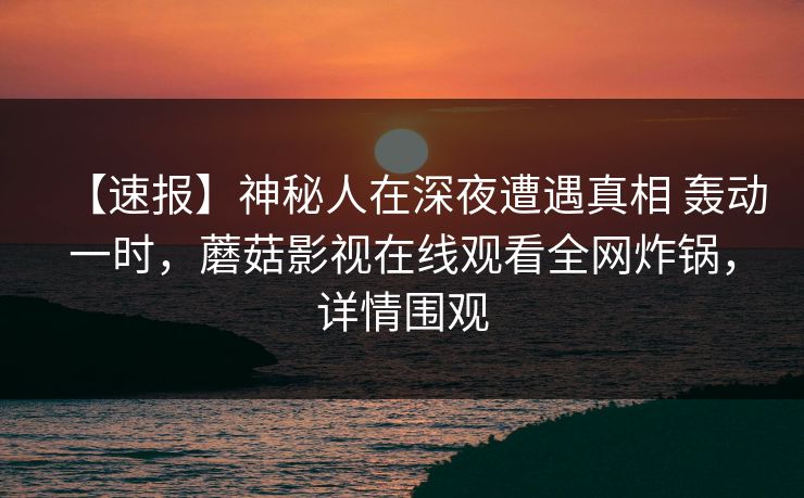 【速报】神秘人在深夜遭遇真相 轰动一时，蘑菇影视在线观看全网炸锅，详情围观