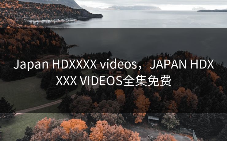 Japan HDXXXX videos，JAPAN HDXXXX VIDEOS全集免费