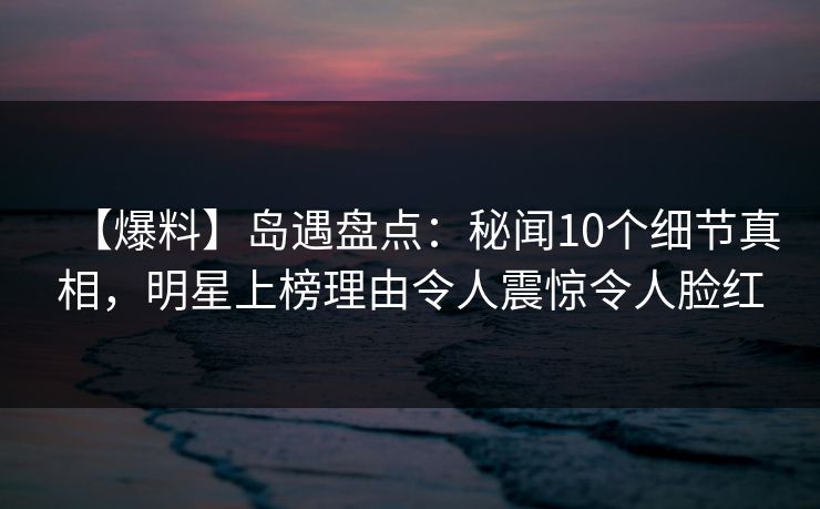 【爆料】岛遇盘点：秘闻10个细节真相，明星上榜理由令人震惊令人脸红
