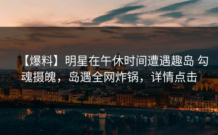 【爆料】明星在午休时间遭遇趣岛 勾魂摄魄，岛遇全网炸锅，详情点击