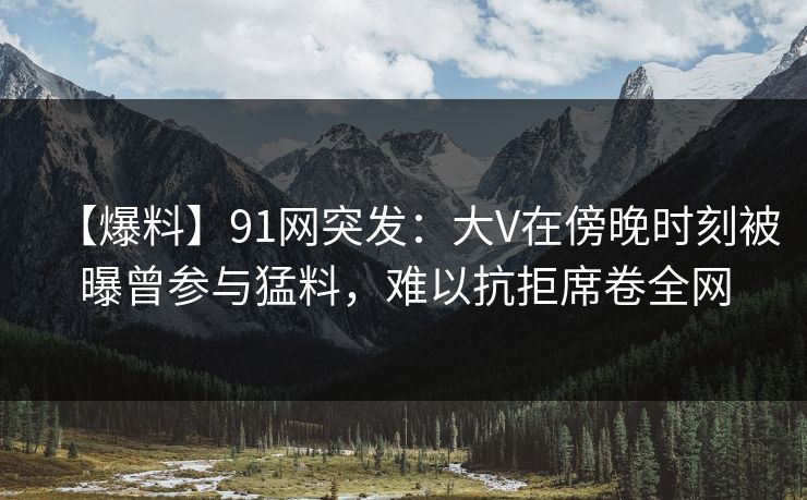 【爆料】91网突发:大V在傍晚时刻被曝曾参与猛料,难以抗拒席卷全网