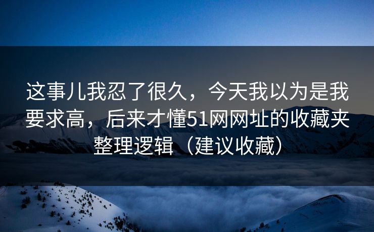 这事儿我忍了很久，今天我以为是我要求高，后来才懂51网网址的收藏夹整理逻辑（建议收藏）
