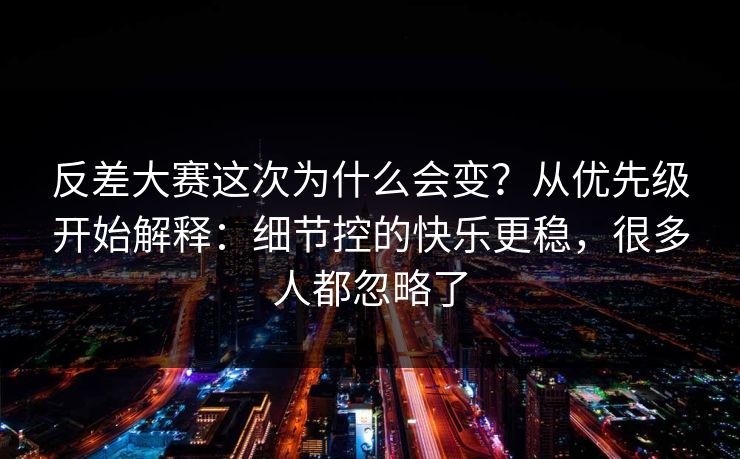 反差大赛这次为什么会变？从优先级开始解释：细节控的快乐更稳，很多人都忽略了