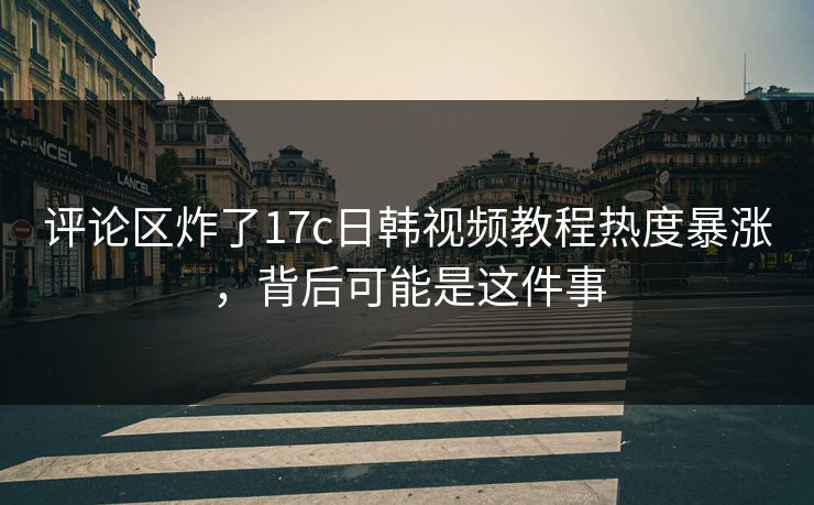 评论区炸了17c日韩视频教程热度暴涨，背后可能是这件事
