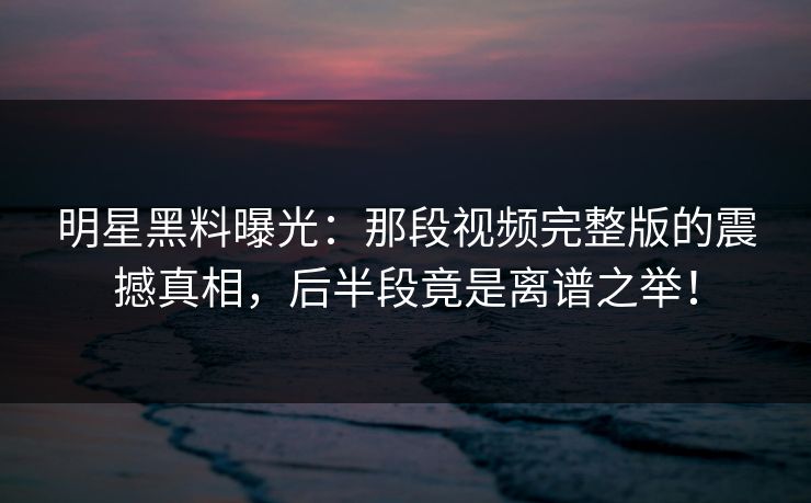 明星黑料曝光：那段视频完整版的震撼真相，后半段竟是离谱之举！