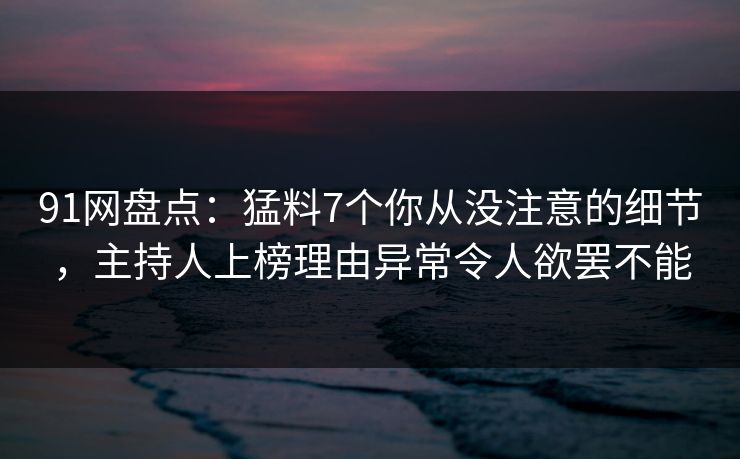 91网盘点：猛料7个你从没注意的细节，主持人上榜理由异常令人欲罢不能