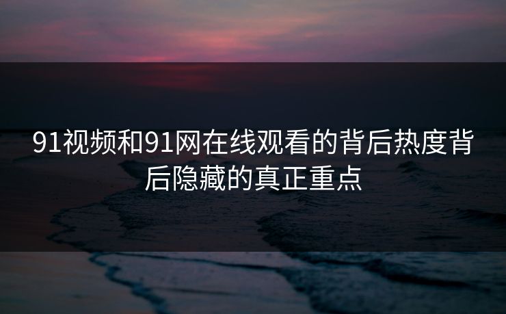 91视频和91网在线观看的背后热度背后隐藏的真正重点