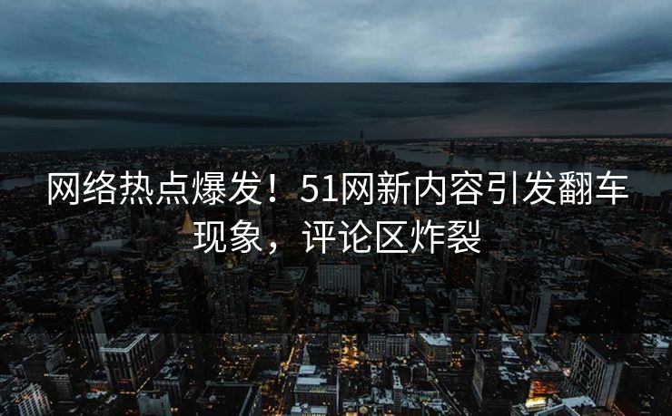 网络热点爆发！51网新内容引发翻车现象，评论区炸裂