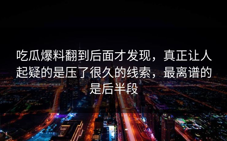吃瓜爆料翻到后面才发现，真正让人起疑的是压了很久的线索，最离谱的是后半段